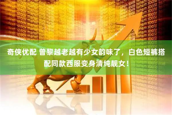 奇侠优配 曾黎越老越有少女韵味了，白色短裤搭配同款西服变身清纯靓女！