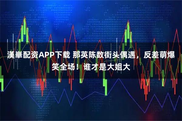 漢崋配资APP下载 那英陈数街头偶遇，反差萌爆笑全场！谁才是大姐大