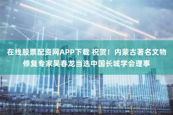 在线股票配资网APP下载 祝贺！内蒙古著名文物修复专家吴春龙当选中国长城学会理事