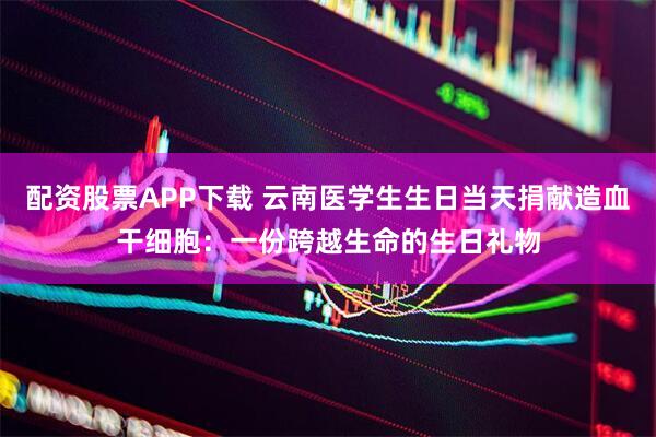 配资股票APP下载 云南医学生生日当天捐献造血干细胞：一份跨越生命的生日礼物