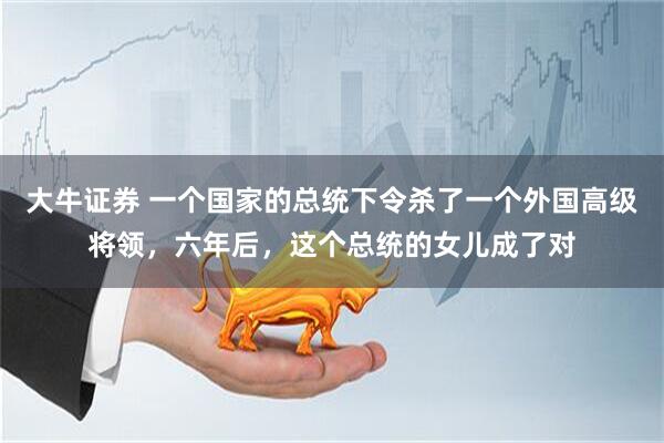 大牛证券 一个国家的总统下令杀了一个外国高级将领，六年后，这个总统的女儿成了对